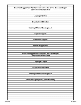 Organization/ Structure
Meaning/ Theme/ Development
Research Paper (As a Complete Paper)
Revision Suggestions Complete Research Paper
Conventions/ Punctuation
Language/ Diction
Logical Support
Emotional Support
General Suggestions
Language/ Diction
Organization/ Structure
Meaning/ Theme/ Development
13
Revision Suggestions For Persuasion/ Conclusion To Research Paper
Conventions/ Punctuation
9/9/2015 4:31 PM
 