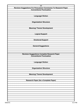 Organization/ Structure
Meaning/ Theme/ Development
Research Paper (As a Complete Paper)
Revision Suggestions Complete Research Paper
Conventions/ Punctuation
Language/ Diction
Logical Support
Emotional Support
General Suggestions
Language/ Diction
Organization/ Structure
Meaning/ Theme/ Development
17
Revision Suggestions For Persuasion/ Conclusion To Research Paper
Conventions/ Punctuation
9/9/2015 4:31 PM
 