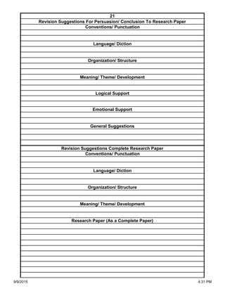 Organization/ Structure
Meaning/ Theme/ Development
Research Paper (As a Complete Paper)
Revision Suggestions Complete Research Paper
Conventions/ Punctuation
Language/ Diction
Logical Support
Emotional Support
General Suggestions
Language/ Diction
Organization/ Structure
Meaning/ Theme/ Development
21
Revision Suggestions For Persuasion/ Conclusion To Research Paper
Conventions/ Punctuation
9/9/2015 4:31 PM
 