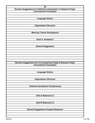 Side A/ Balanced (?)
Side B/ Balanced (?)
General Suggestions/ Support/ Research
Organization/ Structure
Citations/ Quotations/ Paraphrasing
Revision Suggestions For For Comparison/ Body of Research Paper
Conventions/ Punctuation
Language/ Diction
Hook V. Academic?
General Suggestions
Language/ Diction
Organization/ Structure
Meaning/ Theme/ Development
24
Revision Suggestions For Definition/ Introduction To Research Paper
Conventions/ Punctuation
9/9/2015 4:31 PM
 