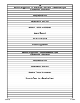 Organization/ Structure
Meaning/ Theme/ Development
Research Paper (As a Complete Paper)
Revision Suggestions Complete Research Paper
Conventions/ Punctuation
Language/ Diction
Logical Support
Emotional Support
General Suggestions
Language/ Diction
Organization/ Structure
Meaning/ Theme/ Development
24
Revision Suggestions For Persuasion/ Conclusion To Research Paper
Conventions/ Punctuation
9/9/2015 4:31 PM
 