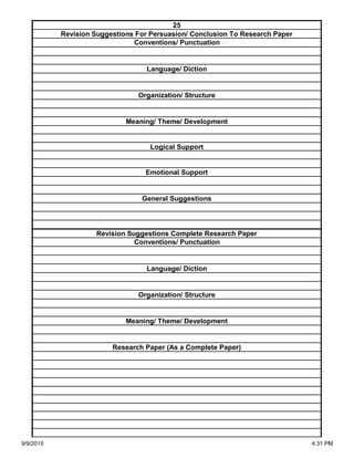 Organization/ Structure
Meaning/ Theme/ Development
Research Paper (As a Complete Paper)
Revision Suggestions Complete Research Paper
Conventions/ Punctuation
Language/ Diction
Logical Support
Emotional Support
General Suggestions
Language/ Diction
Organization/ Structure
Meaning/ Theme/ Development
25
Revision Suggestions For Persuasion/ Conclusion To Research Paper
Conventions/ Punctuation
9/9/2015 4:31 PM
 