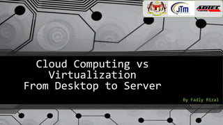 Cloud Computing vs
Virtualization
From Desktop to Server
By Fadly Rizal
 