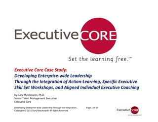 Developing Enterprise-wide Leadership Through the Integration... Page 1 of 19
Copyright © 2015 Gary Myszkowski All Rights Reserved
Executive Core Case Study:
Developing Enterprise-wide Leadership
Through the Integration of Action-Learning, Specific Executive
Skill Set Workshops, and Aligned Individual Executive Coaching
by Gary Myszkowski, Ph.D.
Senior Talent Management Executive
Executive Core
 