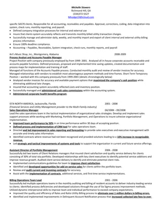 Michelle Stowers
Richmond Hill, GA
(334)372-5527
Mhodge19@icloud.com
specific SAS70 clients. Responsible for all accounting, receivables and payables. Approval, corrections, coding, data integration into
system, check runs, monthly reporting, and payroll.
• Defined company integration processes for internal and external use
• Insure that clients system accurately reflects and transmits monthly-billed utility transaction charges.
• Successfully manage and administer daily, weekly, and monthly import and export of client internal and external utility billing
process information.
• Ensure 100% deadline compliance.
• Accounting – Payables, Receivables, System integration, check runs, monthly reports, and payroll
Art’s Music Shop, Inc., Montgomery, Alabama 2008-2009
Process Analyst and Accounts Payable Manager
Project Position with company previously employed by from 1999- 2001. Analyzed all in-house corporate accounts receivable and
accounts payable functions. Defined processes, proposed and implemented time saving updates, created documentation and
process maps for implementation and training of staff.
Managed all functions of the Accounts Payable process. Conducted monthly audit and review of vendor invoices for accuracy.
Managed relationships with vendors to establish most advantageous payment methods and time frames. Short Term Temporary
Position – worked with this company previously from 1999-2001 (details chronologically below)
• Analyzed vendor invoices for accuracy and available payment options that maximized the company’s cash position while
eliminating additional late charges.
• Insured that accounting system accurately reflected costs and inventory position.
• Successfully managed and administered cash sales commissions within the accounting system.
• Administered corporate health benefits program.
ISTA NORTH AMERICA, Jacksonville, Florida 2001 - 2008
(Financial Services and Utility Management provider to the Multi-Family industry)
Sales Operations Manager 04/2008 – 09/2008
Lead the sales operations team in the tactical implementation of organizational sales strategies. Develop and implement sales
support processes while working with Marketing, Portfolio Management, and Operations to insure cohesive organizational
implementation.
• Improved team performance by 50% in on time performance within 30 days of accepting position.
• Defined process and implementation of CRM tool for sales operations team.
• Directed and led improvement in sales reporting and forecasting to provide sales executives and executive management with
accurate and timely sales information.
• Identified contracts where revenue had not been recognized and provided solutions leading to a 10% increase in recognizable
revenue.
• Led strategic and tactical improvements of systems and tools to support the organization in current and future service offerings.
Assistant Director of Portfolio Management 2006 - 2008
Successfully led two teams of Client Relations managers that insured client satisfaction and quality service delivery for clients
consisting of 30% of total ista portfolio. Developed relationships with key client executives to identify potential service additions and
improve revenue growth. Audited client service delivery to identify and eliminate potential client risks.
• Implemented communications guidelines for team to improve client satisfaction.
• Identified and developed opportunities for add on service sales for clients within the portfolio team.
• Review and audit current and incoming contracts for accuracy.
• Assist with the implementation of contracts, additional services, and first time service implementations.
Billing Operations Team Lead 2001 - 2006
Successfully led multiple operations teams in the monthly auditing and billing of resident accounts to deliver industry-leading service
to clients. Identified process deficiencies and developed solutions through the use of Six Sigma process improvement methods.
Utilized dynamic interpersonal skills to improve team and individual performance to exceed company expectations.
• Improved the quality and efficiency of Rates and Ratio Utility Billing process to eliminate over 1 million dollars in billing errors.
• Identified and implemented improvements in Delinquent Account Notification process that increased collected late fees to over
 