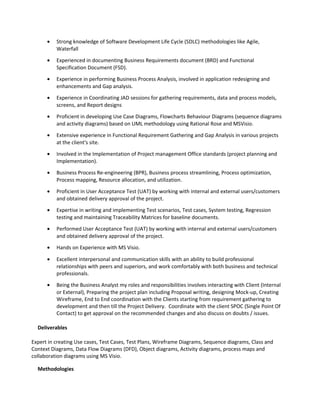• Strong knowledge of Software Development Life Cycle (SDLC) methodologies like Agile,
Waterfall
• Experienced in documenting Business Requirements document (BRD) and Functional
Specification Document (FSD).
• Experience in performing Business Process Analysis, involved in application redesigning and
enhancements and Gap analysis.
• Experience in Coordinating JAD sessions for gathering requirements, data and process models,
screens, and Report designs
• Proficient in developing Use Case Diagrams, Flowcharts Behaviour Diagrams (sequence diagrams
and activity diagrams) based on UML methodology using Rational Rose and MSVisio.
• Extensive experience in Functional Requirement Gathering and Gap Analysis in various projects
at the client's site.
• Involved in the Implementation of Project management Office standards (project planning and
Implementation).
• Business Process Re-engineering (BPR), Business process streamlining, Process optimization,
Process mapping, Resource allocation, and utilization.
• Proficient in User Acceptance Test (UAT) by working with internal and external users/customers
and obtained delivery approval of the project.
• Expertise in writing and implementing Test scenarios, Test cases, System testing, Regression
testing and maintaining Traceability Matrices for baseline documents.
• Performed User Acceptance Test (UAT) by working with internal and external users/customers
and obtained delivery approval of the project.
• Hands on Experience with MS Visio.
• Excellent interpersonal and communication skills with an ability to build professional
relationships with peers and superiors, and work comfortably with both business and technical
professionals.
• Being the Business Analyst my roles and responsibilities involves interacting with Client (Internal
or External), Preparing the project plan including Proposal writing, designing Mock-up, Creating
Wireframe, End to End coordination with the Clients starting from requirement gathering to
development and then till the Project Delivery. Coordinate with the client SPOC (Single Point Of
Contact) to get approval on the recommended changes and also discuss on doubts / issues.
Deliverables
Expert in creating Use cases, Test Cases, Test Plans, Wireframe Diagrams, Sequence diagrams, Class and
Context Diagrams, Data Flow Diagrams (DFD), Object diagrams, Activity diagrams, process maps and
collaboration diagrams using MS Visio.
Methodologies
 