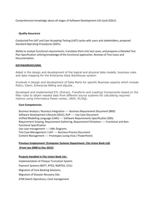 Comprehensive knowledge about all stages of Software Development Life Cycle (SDLC).
Quality Assurance
Conducted Pre-UAT and User Accepting Testing (UAT) cycles with users and stakeholders, prepared
Standard Operating Procedures (SOPs).
Ability to analyze functional requirements, translates them into test cases, and prepares a Detailed Test
Plan Specification utilizing knowledge of the functional application, Reviews of Test Cases and
Documentation.
DATAWAREHOUSING
Aided in the design and development of the logical and physical data models, business rules
and data mapping for the Enterprise Data Warehouse system.
Involved in Design and development of Data Marts for specific Business aspects which include
Policy, Claim, Enterprise Billing and eQuote .
Developed and implemented ETL (Extract, Transform and Loading) Components based on the
filter rules to obtain needed data from different source systems for calculating required
metrics using Informatica Power center, UNIX, PL/SQL.
Core Competencies
Business Analysis / Business Integration ---- Business Requirement Document (BRD)
Software Development Lifecycle (SDLC), RUP ---- Use Case Document
Unified Modelling Language (UML) ---- Software Requirements Specification (SRS)
Requirement Scoping, Requirement Gathering, Requirement Elicitation ---- Functional and Non-
functional Specification
Use case management ---- UML Diagrams
Test Case Management / UAT ---- Business Process Document
Content Management ---- Prototypes (using Visio / PowerPoint)
Previous Employment: (Computer Systems Department, City Union Bank Ltd)
(From Jan-2008 to Dec-2015)
Projects Handled in City Union Bank Ltd.:
Implementation of Cheque Truncation System.
Payment Systems (NEFT, RTGS, NGRTGS, CCIL)
Migration of Core Banking Solutions.
Migration of Disaster Recovery Site.
ATM Switch Operations, Card management
 
