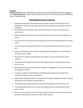 Key Skills:
Databases & Tools: Oracle 9i/8i/8.0/10g,11g, Oracle Enterprise Manager, SQL*Net/Net 8, Spotlight on
Oracle.Operating Systems: Solaris 2.8/2.7/2.6, Windows NT 4.0, HP-UX 10.2/11.0, Windows 2000/98/95
Expert in database design.
Retail Banking Domain Expertise
• Handling and making decisions regarding daily activities relating to Banking process, Cash
Management, Clearing and compliance with operational procedures and regulatory controls is
maintained.
• Review Daily Accounts Opened, report and also Responsible for Current account & saving
account sales.
• Monitoring and reconciling all the GL and Payable accounts on daily basis and verifying all the
entries.
• Ensuring customer satisfaction by providing superior service delivery & achieving service quality
norms.
• Ensuring resource and operational efficiency to meet the Banking growth work on the various
MIS
• Supervise and Monitor personal Banker and liability and also guiding them in achieving there
and branch revenue target.
• Responsible for acquisition through direct sales to walk-in as well as referrals from walk-in
customers.
• To provide product Support to ensure that sales targets by branch and through direct sales
teams are met.
• Managing, Monitoring and resolution of all complaints, investigations, and customer’s requests
that originates in branch.
• Providing an update to Branch Manager and Handle requests which are in escalation and
submission of updates on items in escalation.
• Responsible for dealing with Bank’s Internal & External auditors & inspectors thereby complying
with statutory norms & Bank’s laid down policies.
• Providing training to people those who have joined as Management trainee in the branch.-
• To provide product Support to ensure that sales targets by branch and through direct sales
teams are met.
• Monitor current business processes used by the Business Banking, Consumer Banking, and PEP
groups for reviewing bank customers for AML and KYC systems
 