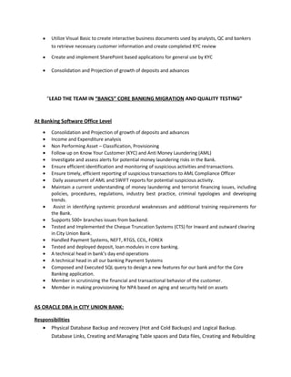 • Utilize Visual Basic to create interactive business documents used by analysts, QC and bankers
to retrieve necessary customer information and create completed KYC review
• Create and implement SharePoint based applications for general use by KYC
• Consolidation and Projection of growth of deposits and advances
“LEAD THE TEAM IN “BANCS” CORE BANKING MIGRATION AND QUALITY TESTING”
At Banking Software Office Level
• Consolidation and Projection of growth of deposits and advances
• Income and Expenditure analysis
• Non Performing Asset – Classification, Provisioning
• Follow up on Know Your Customer (KYC) and Anti Money Laundering (AML)
• Investigate and assess alerts for potential money laundering risks in the Bank.
• Ensure efficient identification and monitoring of suspicious activities and transactions.
• Ensure timely, efficient reporting of suspicious transactions to AML Compliance Officer
• Daily assessment of AML and SWIFT reports for potential suspicious activity.
• Maintain a current understanding of money laundering and terrorist financing issues, including
policies, procedures, regulations, industry best practice, criminal typologies and developing
trends.
• Assist in identifying systemic procedural weaknesses and additional training requirements for
the Bank.
• Supports 500+ branches issues from backend.
• Tested and Implemented the Cheque Truncation Systems (CTS) for Inward and outward clearing
in City Union Bank.
• Handled Payment Systems, NEFT, RTGS, CCIL, FOREX
• Tested and deployed deposit, loan modules in core banking.
• A technical head in bank’s day end operations
• A technical head in all our banking Payment Systems
• Composed and Executed SQL query to design a new features for our bank and for the Core
Banking application.
• Member in scrutinizing the financial and transactional behavior of the customer.
• Member in making provisioning for NPA based on aging and security held on assets
AS ORACLE DBA in CITY UNION BANK:
Responsibilities
• Physical Database Backup and recovery (Hot and Cold Backups) and Logical Backup.
Database Links, Creating and Managing Table spaces and Data files, Creating and Rebuilding
 