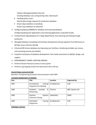 Indexes, Managing Database Security.
Creating Database users and granting roles.-Data Guard
• Handling space issues.
Attend daily change requests for production database.
• Oracle 10g installation on windows.
Oracle 11g installation on Solaris10
• Configuring Backup (RMAN) for database and restoring database.
Configuring Backup for Applications and restoring Applications using Shell Scripts.
• Created Oracle 10g databases for 2 large departments, from planning and testing through
production.
• Managed database remodeling and interface development during migration from MS Access to
MS SQL server and from MS SQL
• Enhanced MS-Access databases by improving user interface, introducing multiple-user access,
and increasing security and stability.
• Involved in all phases of database development, from needs assessment to QA/QC, design, and
support.
• PERFORMANCE TUNING, CREATING INDEXES.
• Performs Disaster Recovery activity in every quarter.
• Performs Log shipping of data from Data Centre Site to DR site.
EDUCATIONAL QUALIFICATION
Bachelors’ of Engineering (Computer Science) passed in April 2007
COURSES/WORKSHOPS ATTENDED:
Year Title Location Organized by
2007 Pre-Induction Training
Programme for Banking
Kumbakonam CUB
2009 Hardware concepts &
Networking
Chennai IBM Systems Ltd
2009 Payment Systems
Technical Training
Hyderabad IDRBT
2009 Orientation Training
Programme
Kumbakonam CUB
PERSONAL DETAILS
 