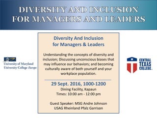 Diversity And Inclusion
for Managers & Leaders
Understanding the concepts of diversity and
inclusion; Discussing unconscious biases that
may influence our behaviors; and becoming
culturally aware of both yourself and your
workplace population.
29 Sept. 2016, 1000-1200
Dining Facility, Kapaun
Times: 10:00 am - 12:00 pm
Guest Speaker: MSG Andre Johnson
USAG Rheinland Pfalz Garrison
 