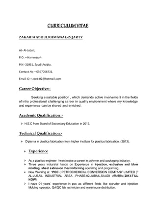 CURRICULUMVITAE
ZAKARIAABDULRHMANAL-ZQARTY
At- Al-Jubail,
P.O. – Hammarah
PIN -31961, Saudi Arabia.
Contact No – 0567056731.
Email ID – zeek-02@hotmail.com
CareerObjective:-
Seeking a suitable position , which demands active involvement in the fields
of intra professional challenging career in quality environment where my knowledge
and experience can be shared and enriched.
AcademicQualification:-
 H.S.C from Board of Secondary Education in 2013.
Technical Qualification:-
 Diploma in plastics fabrication from higher institute for plastics fabrication. (2013).
 Experience
 As a plastics engineer I want make a career in polymer and packaging industry.
 Three years industrial hands on Experience in injection, extrusion and blow
molding, sheet extrusion thermoforming operating and programing.
 Now Working at “PCC ( PETROCHEMICAL CONVERSION COMPANY LIMITED )”
AL-JUBAIL INDUSTRIAL AREA ,PHASE-02,JUBAIL,SAUDI ARABIA.(2013-TILL
NOW)
 I have 04 years’ experience in pcc as different fields like extruder and injection
Molding operator, QA/QC lab technician and warehouse distribution.
 