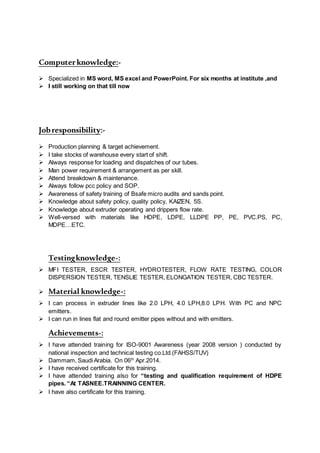 Computerknowledge:-
 Specialized in MS word, MS excel and PowerPoint. For six months at institute ,and
 I still working on that till now
Jobresponsibility:-
 Production planning & target achievement.
 I take stocks of warehouse every start of shift.
 Always response for loading and dispatches of our tubes.
 Man power requirement & arrangement as per skill.
 Attend breakdown & maintenance.
 Always follow pcc policy and SOP.
 Awareness of safety training of Bsafe micro audits and sands point.
 Knowledge about safety policy, quality policy, KAIZEN, 5S.
 Knowledge about extruder operating and drippers flow rate.
 Well-versed with materials like HDPE, LDPE, LLDPE PP, PE, PVC.PS, PC,
MDPE…ETC.
Testingknowledge-:
 MFI TESTER, ESCR TESTER, HYDROTESTER, FLOW RATE TESTING, COLOR
DISPERSION TESTER, TENSLIE TESTER, ELONGATION TESTER, CBC TESTER.
 Material knowledge-:
 I can process in extruder lines like 2.0 LPH, 4.0 LPH,8.0 LPH. With PC and NPC
emitters.
 I can run in lines flat and round emitter pipes without and with emitters.
Achievements-:
 I have attended training for ISO-9001 Awareness (year 2008 version ) conducted by
national inspection and technical testing co.Ltd.(FAHSS/TUV)
 Dammam, Saudi Arabia. On 06th
Apr.2014.
 I have received certificate for this training.
 I have attended training also for “testing and qualification requirement of HDPE
pipes. “At TASNEE.TRAINNING CENTER.
 I have also certificate for this training.
 