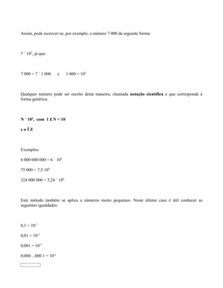 Assim, pode escrever-se, por exemplo, o número 7 000 da seguinte forma:



7 ´ 103, já que:



7 000 = 7 ´ 1 000       e   1 000 = 103



Qualquer número pode ser escrito desta maneira, chamada notação científica e que corresponde à
forma genérica:



N ´ 10n, com 1 £ N < 10

enÎZ



Exemplos:

6 000 000 000 = 6 ´ 109

75 000 = 7,5 104

324 000 000 = 3,24 ´ 108



Este método também se aplica a números muito pequenos. Neste último caso é útil conhecer as
seguintes igualdades:



0,1 = 10-1

0,01 = 10-2

0,001 = 10-3

0,000 ...000 1 = 10-n
 