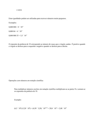 n zeros



Estas igualdades podem ser utilizadas para escrever números muito pequenos.

Exemplos:

0,000 008 = 8 ´ 10-6

0,000 04 = 4 ´ 10-5

0,000 000 35 = 3,5 ´ 10-7



O expoente da potência de 10 corresponde ao número de casas que a vírgula «anda». É positivo quando
a vírgula se desloca para a esquerda e negativo quando se desloca para a direita.




Operações com números em notação científica



       Para multiplicar números escritos em notação científica multiplicam-se as partes N e somam-se
       os expoentes da potência de 10.



       Exemplo:



       (6,5 ´ 104) (3,20 ´ 108) = (6,50 ´ 3,20) ´ 10(4+8) = 20,8 ´ 1012 = 2,08 ´ 1013
 