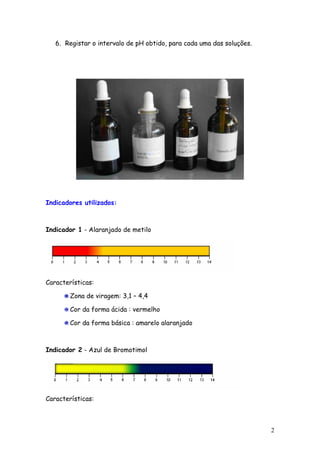 6. Registar o intervalo de pH obtido, para cada uma das soluções.




Indicadores utilizados:



Indicador 1 - Alaranjado de metilo




Características:

        Zona de viragem: 3,1 – 4,4

        Cor da forma ácida : vermelho

        Cor da forma básica : amarelo alaranjado



Indicador 2 - Azul de Bromotimol




Características:



                                                                       2
 