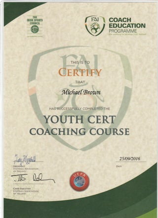 COACH
EDUGATION
PROGRAMME
THIS IS TO
THAT
MicftoefBrou)ll
HAS SUCCESSFULLY COMPLETED THE
YOUTH CERT
COACHTNG COURSE
FOOTBALL ASSOCIATION
OF IRELAND
25/09/2016
ff LC-.
 