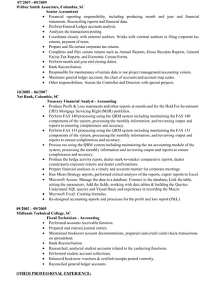 07/2007 - 09/2009
Wilbur Smith Associates, Columbia, SC
Senior Accountant
• Financial reporting responsibility, including producing month and year end financial
statements. Reconciling reports and financial data.
• Perform General Ledger accounts analysis.
• Analyzes the transactions posting.
• Coordinate closely with external auditors. Works with external auditors in filing corporate tax
returns, payment of taxes.
• Prepare and file certain corporate tax returns.
• Completes and files certain returns such as Annual Reports, Gross Receipts Reports, General
Excise Tax Reports, and Economic Census Forms.
• Perform month and year end closing duties.
• Bank Reconciliation.
• Responsible for maintenance of certain data in our project management/accounting system.
• Maintains general ledger accounts, the chart of accounts and account map codes.
• Other responsibilities. Assists the Controller and Directors with special projects.
10/2005 – 06/2007
Net Bank, Columbia, SC
Treasury Financial Analyst - Accounting
• Produce Profit & Loss statements and other reports at month-end for the Held For Investment
(HFI) Mortgage Servicing Right (MSR) portfolios.
• Perform FAS 140 processing using the QRM system including maintaining the FAS 140
components of the system, processing the monthly information, and reviewing output and
reports to ensuring completeness and accuracy.
• Perform FAS 133 processing using the QRM system including maintaining the FAS 133
components of the system, processing the monthly information, and reviewing output and
reports to ensure completeness and accuracy.
• Process tax using the QRM system including maintaining the tax accounting module of the
system, processing the monthly information and reviewing output and reports to ensure
completeness and accuracy.
• Produce the hedge activity report, dealer mark-to-market comparative reports, dealer
counterparty exposure reports and dealer confirmations.
• Prepare financial analyses in a timely and accurate manner for corporate meetings.
• Run Micro Strategy reports, performed critical analysis of the reports, export reports to Excel.
• Microsoft Access: Manage the data in a database. Connect to the database, Link the table,
setting the parameters, Add the fields, working with data tables & building the Queries.
Understand SQL queries and Visual Basic and experience in recording the Macro.
• Microsoft Excel: Creating formulas.
• Re-designed accounting reports and processes for the profit and loss report (P&L).
09/2002 – 09/2005
Midlands Technical College, SC
Fiscal Technician - Accounting
• Performed accounts receivable function.
• Prepared and entered journal entries.
• Maintained bookstore account documentations, prepared cash/credit cards/check transactions
on spreadsheet.
• Bank Reconciliation.
• Researched; analyzed student accounts related to the cashiering functions.
• Performed student account collections.
• Balanced bookstore vouchers & verified receipts posted correctly.
• Reconciled general ledger accounts.
OTHER PROFESSIONAL EXPERIENCE:
 