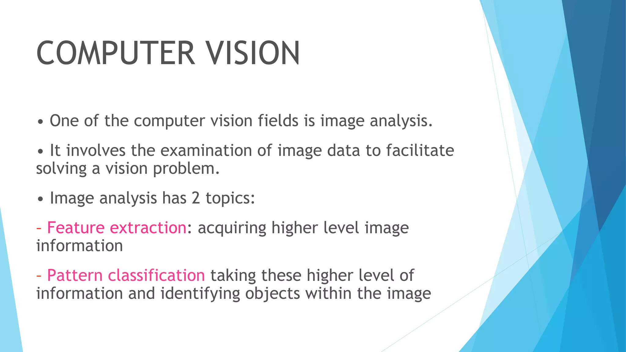 COMPUTER VISION
• One of the computer vision fields is image analysis.
• It involves the examination of image data to facilitate
solving a vision problem.
• Image analysis has 2 topics:
– Feature extraction: acquiring higher level image
information
– Pattern classification taking these higher level of
information and identifying objects within the image
 