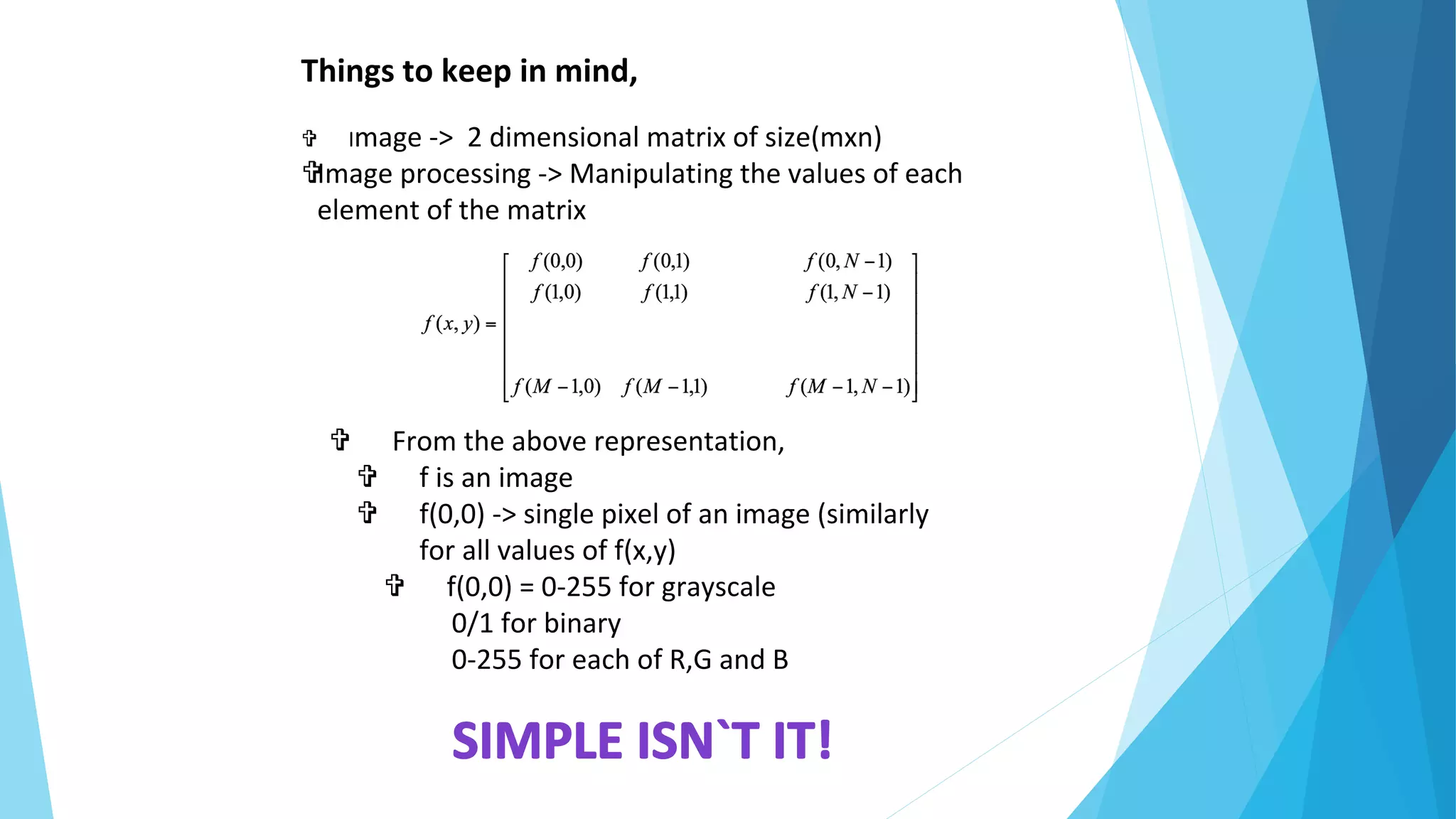 Things to keep in mind,
 Image -> 2 dimensional matrix of size(mxn)
Image processing -> Manipulating the values of each
element of the matrix
 From the above representation,
 f is an image
 f(0,0) -> single pixel of an image (similarly
for all values of f(x,y)
 f(0,0) = 0-255 for grayscale
0/1 for binary
0-255 for each of R,G and B
 