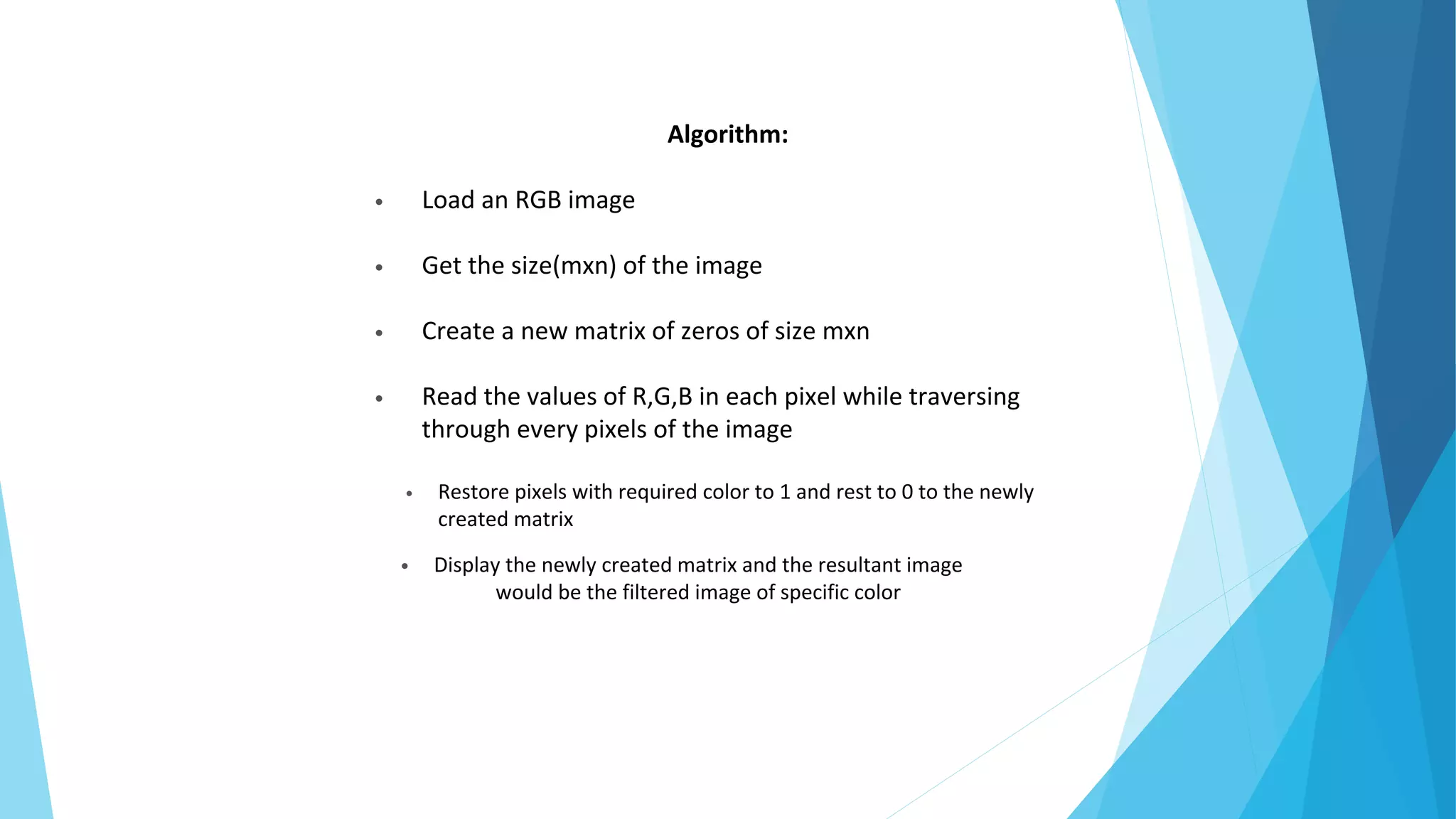 Algorithm:
• Load an RGB image
• Get the size(mxn) of the image
• Create a new matrix of zeros of size mxn
• Read the values of R,G,B in each pixel while traversing
through every pixels of the image
• Restore pixels with required color to 1 and rest to 0 to the newly
created matrix
• Display the newly created matrix and the resultant image
would be the filtered image of specific color
 