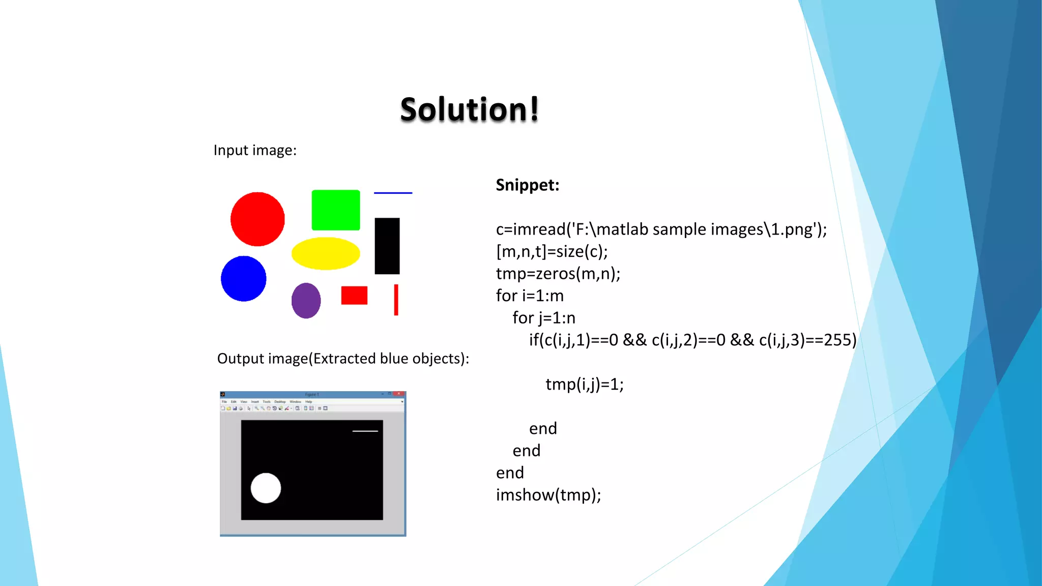 Solution!
Input image:
Output image(Extracted blue objects):
Snippet:
c=imread('F:matlab sample images1.png');
[m,n,t]=size(c);
tmp=zeros(m,n);
for i=1:m
for j=1:n
if(c(i,j,1)==0 && c(i,j,2)==0 && c(i,j,3)==255)
tmp(i,j)=1;
end
end
end
imshow(tmp);
 