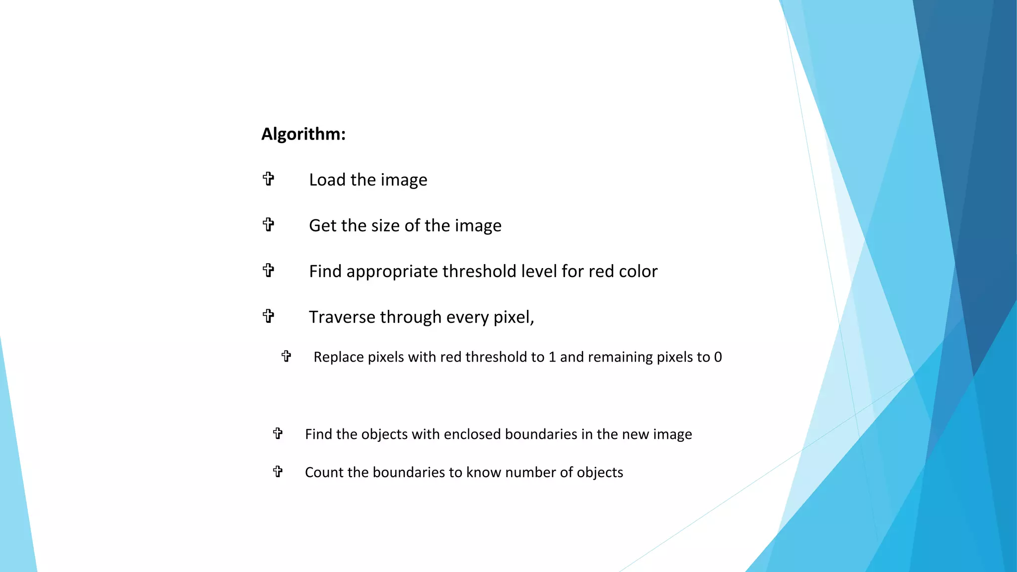 Algorithm:
 Load the image
 Get the size of the image
 Find appropriate threshold level for red color
 Traverse through every pixel,
 Replace pixels with red threshold to 1 and remaining pixels to 0
 Find the objects with enclosed boundaries in the new image
 Count the boundaries to know number of objects
 