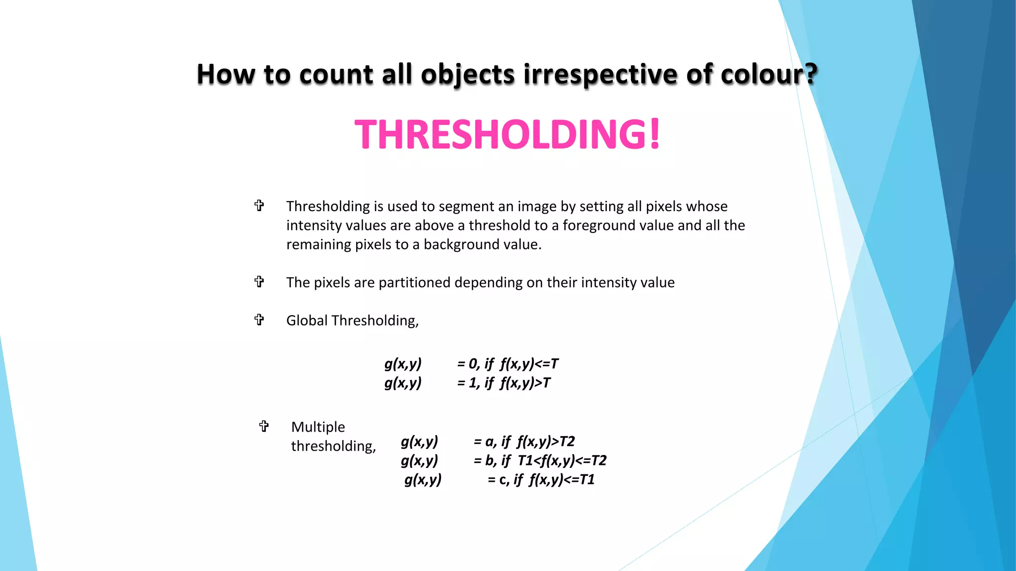 How to count all objects irrespective of colour?
 Thresholding is used to segment an image by setting all pixels whose
intensity values are above a threshold to a foreground value and all the
remaining pixels to a background value.
 The pixels are partitioned depending on their intensity value
 Global Thresholding,
g(x,y) = 0, if f(x,y)<=T
g(x,y) = 1, if f(x,y)>T
g(x,y) = a, if f(x,y)>T2
g(x,y) = b, if T1<f(x,y)<=T2
g(x,y) = c, if f(x,y)<=T1
 Multiple
thresholding,
 