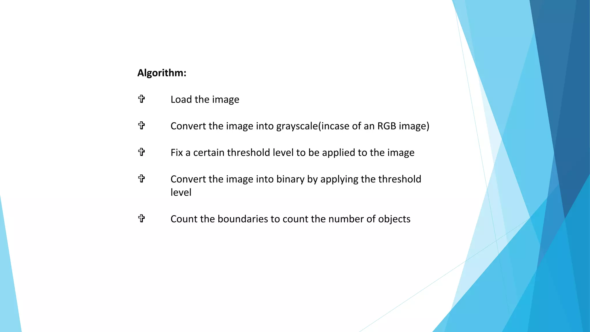 Algorithm:
 Load the image
 Convert the image into grayscale(incase of an RGB image)
 Fix a certain threshold level to be applied to the image
 Convert the image into binary by applying the threshold
level
 Count the boundaries to count the number of objects
 