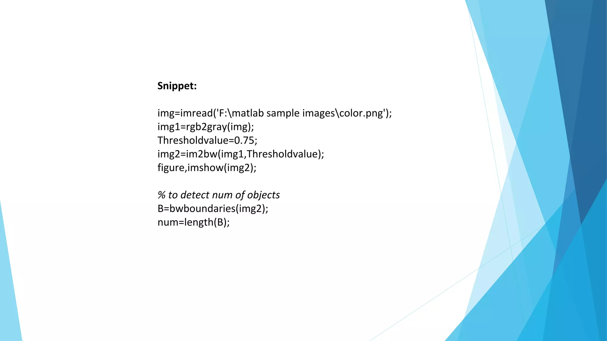 Snippet:
img=imread('F:matlab sample imagescolor.png');
img1=rgb2gray(img);
Thresholdvalue=0.75;
img2=im2bw(img1,Thresholdvalue);
figure,imshow(img2);
% to detect num of objects
B=bwboundaries(img2);
num=length(B);
 