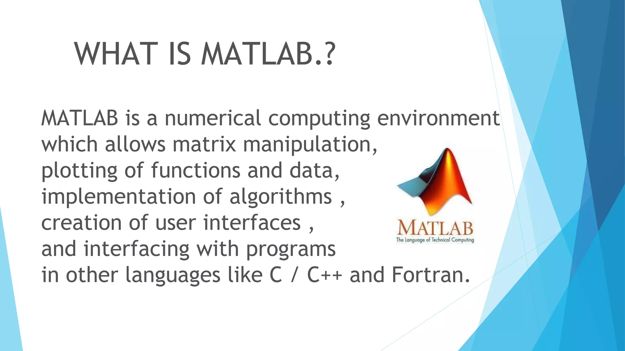 WHAT IS MATLAB.?
MATLAB is a numerical computing environment
which allows matrix manipulation,
plotting of functions and data,
implementation of algorithms ,
creation of user interfaces ,
and interfacing with programs
in other languages like C / C++ and Fortran.
 