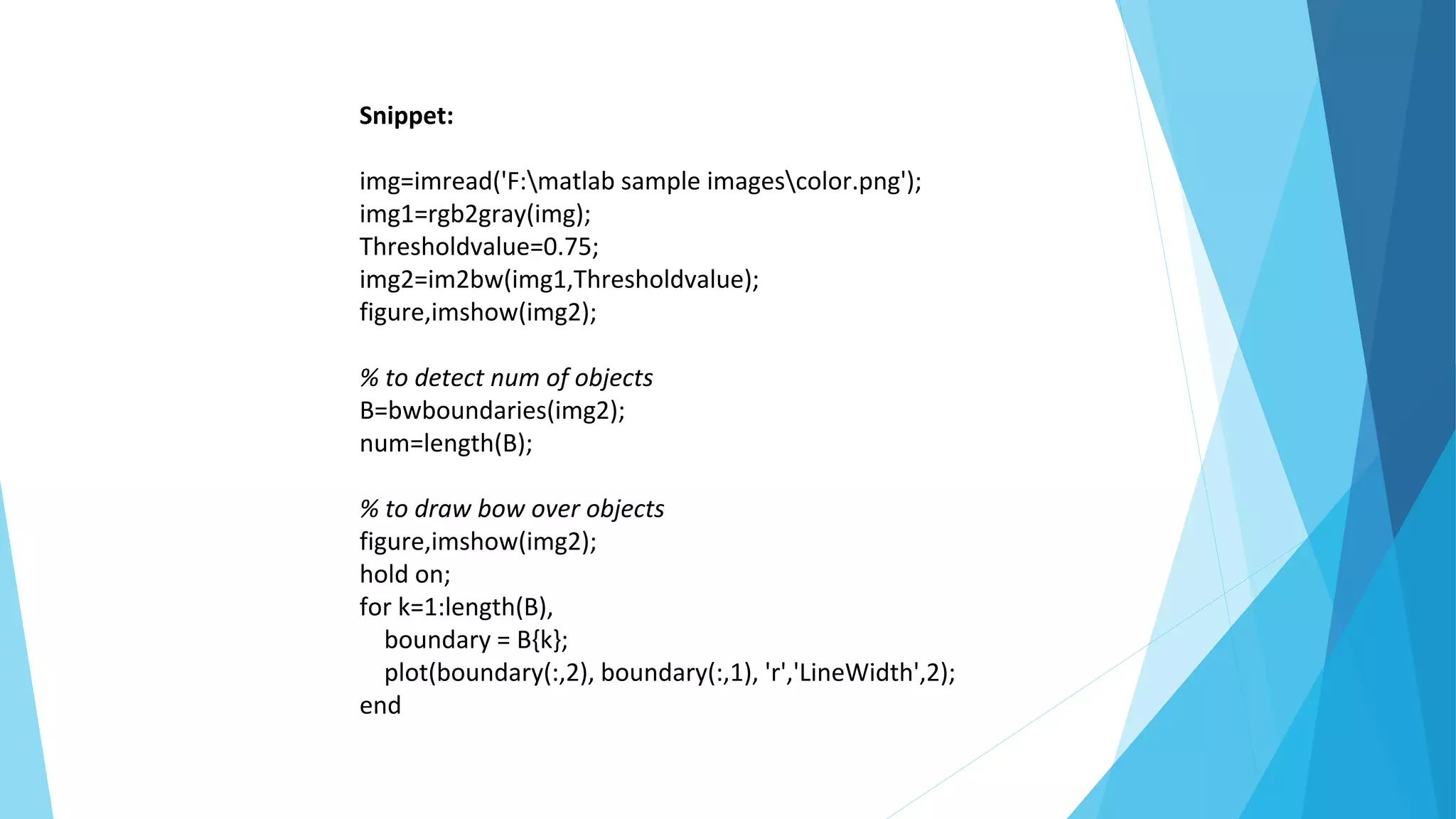 Snippet:
img=imread('F:matlab sample imagescolor.png');
img1=rgb2gray(img);
Thresholdvalue=0.75;
img2=im2bw(img1,Thresholdvalue);
figure,imshow(img2);
% to detect num of objects
B=bwboundaries(img2);
num=length(B);
% to draw bow over objects
figure,imshow(img2);
hold on;
for k=1:length(B),
boundary = B{k};
plot(boundary(:,2), boundary(:,1), 'r','LineWidth',2);
end
 