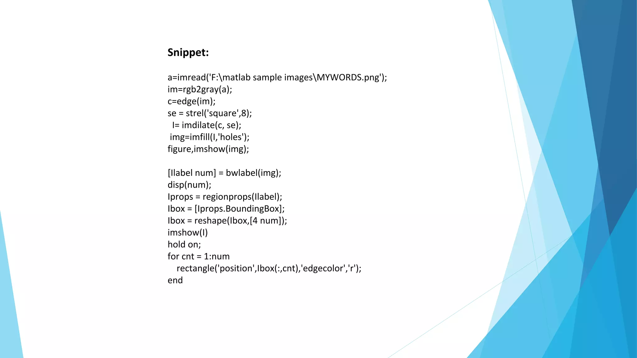Snippet:
a=imread('F:matlab sample imagesMYWORDS.png');
im=rgb2gray(a);
c=edge(im);
se = strel('square',8);
I= imdilate(c, se);
img=imfill(I,'holes');
figure,imshow(img);
[Ilabel num] = bwlabel(img);
disp(num);
Iprops = regionprops(Ilabel);
Ibox = [Iprops.BoundingBox];
Ibox = reshape(Ibox,[4 num]);
imshow(I)
hold on;
for cnt = 1:num
rectangle('position',Ibox(:,cnt),'edgecolor','r');
end
 