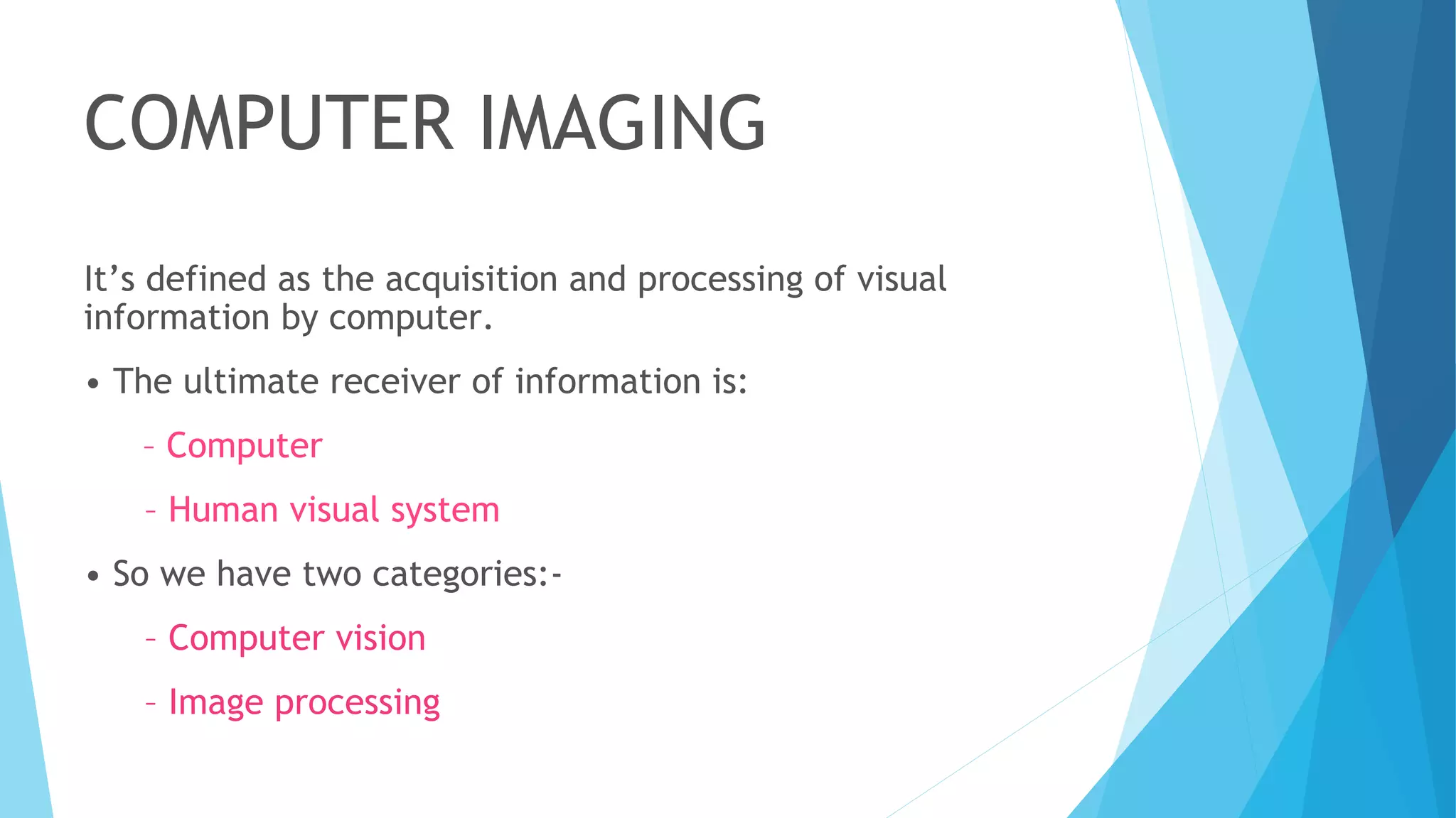 COMPUTER IMAGING
It’s defined as the acquisition and processing of visual
information by computer.
• The ultimate receiver of information is:
– Computer
– Human visual system
• So we have two categories:-
– Computer vision
– Image processing
 