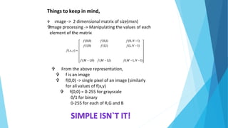 Things to keep in mind,
 Image -> 2 dimensional matrix of size(mxn)
Image processing -> Manipulating the values of each
element of the matrix
 From the above representation,
 f is an image
 f(0,0) -> single pixel of an image (similarly
for all values of f(x,y)
 f(0,0) = 0-255 for grayscale
0/1 for binary
0-255 for each of R,G and B
 