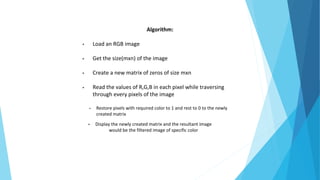 Algorithm:
• Load an RGB image
• Get the size(mxn) of the image
• Create a new matrix of zeros of size mxn
• Read the values of R,G,B in each pixel while traversing
through every pixels of the image
• Restore pixels with required color to 1 and rest to 0 to the newly
created matrix
• Display the newly created matrix and the resultant image
would be the filtered image of specific color
 