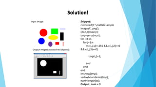 Solution!
Input image:
Output image(Extracted red objects):
Snippet:
c=imread('F:matlab sample
images1.png');
[m,n,t]=size(c);
tmp=zeros(m,n);
for i=1:m
for j=1:n
if(c(i,j,1)==255 && c(i,j,2)==0
&& c(i,j,3)==0)
tmp(i,j)=1;
end
end
end
imshow(tmp);
ss=bwboundaries(tmp);
num=length(ss);
Output: num = 3
 