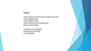 Snippet:
img=imread('F:matlab sample imagescolor.png');
img1=rgb2gray(img);
Thresholdvalue=0.75;
img2=im2bw(img1,Thresholdvalue);
figure,imshow(img2);
% to detect num of objects
B=bwboundaries(img2);
num=length(B);
 