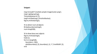 Snippet:
img=imread('F:matlab sample imagescolor.png');
img1=rgb2gray(img);
Thresholdvalue=0.75;
img2=im2bw(img1,Thresholdvalue);
figure,imshow(img2);
% to detect num of objects
B=bwboundaries(img2);
num=length(B);
% to draw bow over objects
figure,imshow(img2);
hold on;
for k=1:length(B),
boundary = B{k};
plot(boundary(:,2), boundary(:,1), 'r','LineWidth',2);
end
 
