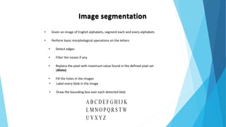 Image segmentation
• Given an image of English alphabets, segment each and every alphabets
• Perform basic morphological operations on the letters
• Detect edges
• Filter the noises if any
• Replace the pixel with maximum value found in the defined pixel set
(dilate)
• Fill the holes in the images
• Label every blob in the image
• Draw the bounding box over each detected blob
 