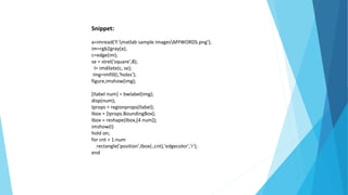 Snippet:
a=imread('F:matlab sample imagesMYWORDS.png');
im=rgb2gray(a);
c=edge(im);
se = strel('square',8);
I= imdilate(c, se);
img=imfill(I,'holes');
figure,imshow(img);
[Ilabel num] = bwlabel(img);
disp(num);
Iprops = regionprops(Ilabel);
Ibox = [Iprops.BoundingBox];
Ibox = reshape(Ibox,[4 num]);
imshow(I)
hold on;
for cnt = 1:num
rectangle('position',Ibox(:,cnt),'edgecolor','r');
end
 