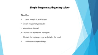 Simple image matching using colour
Algorithm:
• Load images to be matched
• convert images to type double
• reduce three channel
• Calculate the Normalized Histogram
• Calculate the histogram error and display the result
• Find the match percentage,
 