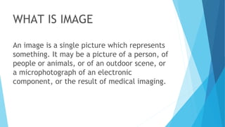 WHAT IS IMAGE
An image is a single picture which represents
something. It may be a picture of a person, of
people or animals, or of an outdoor scene, or
a microphotograph of an electronic
component, or the result of medical imaging.
 