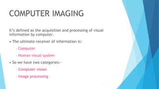 COMPUTER IMAGING
It’s defined as the acquisition and processing of visual
information by computer.
• The ultimate receiver of information is:
– Computer
– Human visual system
• So we have two categories:-
– Computer vision
– Image processing
 