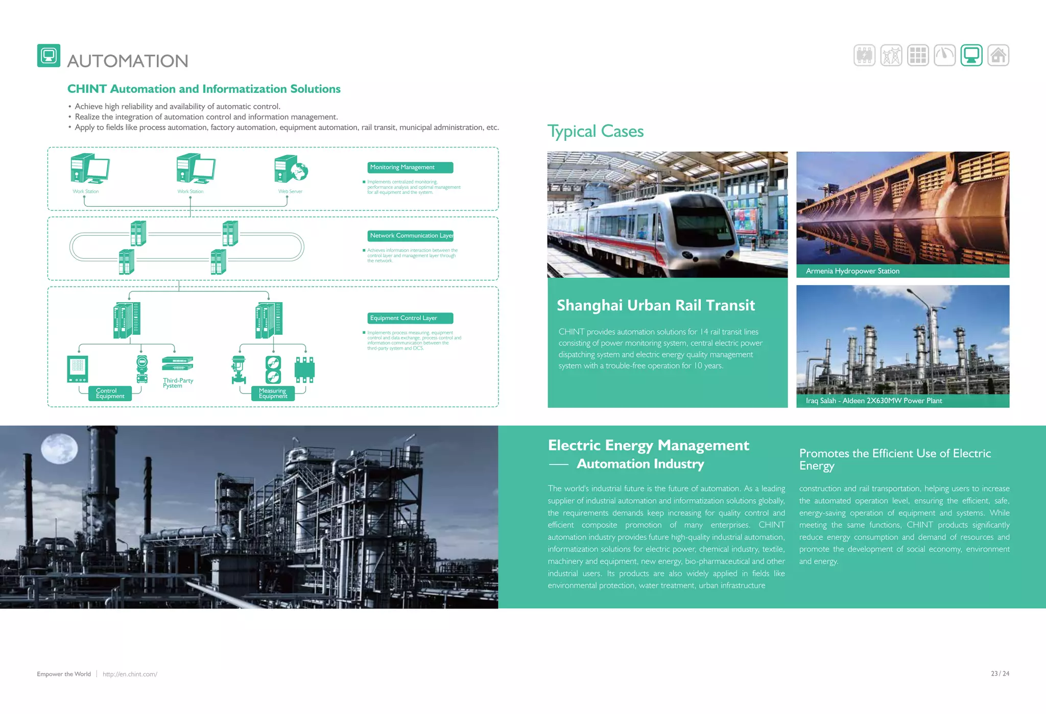 /23 24http://en.chint.com/Empower the World
AUTOMATION
8.888
8.888
8.888
Third-Party
Pystem
Shanghai Urban Rail Transit
Iraq Salah - Aldeen 2X630MW Power Plant
The world's industrial future is the future of automation. As a leading
supplier of industrial automation and informatization solutions globally,
the requirements demands keep increasing for quality control and
efficient composite promotion of many enterprises. CHINT
automation industry provides future high-quality industrial automation,
informatization solutions for electric power, chemical industry, textile,
machinery and equipment, new energy, bio-pharmaceutical and other
industrial users. Its products are also widely applied in fields like
environmental protection, water treatment, urban infrastructure
Electric Energy Management
CHINT provides automation solutions for 14 rail transit lines
consisting of power monitoring system, central electric power
dispatching system and electric energy quality management
system with a trouble-free operation for 10 years.
construction and rail transportation, helping users to increase
the automated operation level, ensuring the efficient, safe,
energy-saving operation of equipment and systems. While
meeting the same functions, CHINT products significantly
reduce energy consumption and demand of resources and
promote the development of social economy, environment
and energy.
Typical Cases
CHINT Automation and Informatization Solutions
Achieve high reliability and availability of automatic control.
Realize the integration of automation control and information management.
Apply to fields like process automation, factory automation, equipment automation, rail transit, municipal administration, etc.
Armenia Hydropower Station
Monitoring Management
Implements centralized monitoring,
performance analysis and optimal management
for all equipment and the system.
Network Communication Layer
Achieves information interaction between the
control layer and management layer through
the network.
Equipment Control Layer
Implements process measuring, equipment
control and data exchange, process control and
information communication between the
third-party system and DCS.
Work Station Work Station Web Server
Control
Equipment
Measuring
Equipment
Automation Industry
Promotes the Efficient Use of Electric
Energy
 