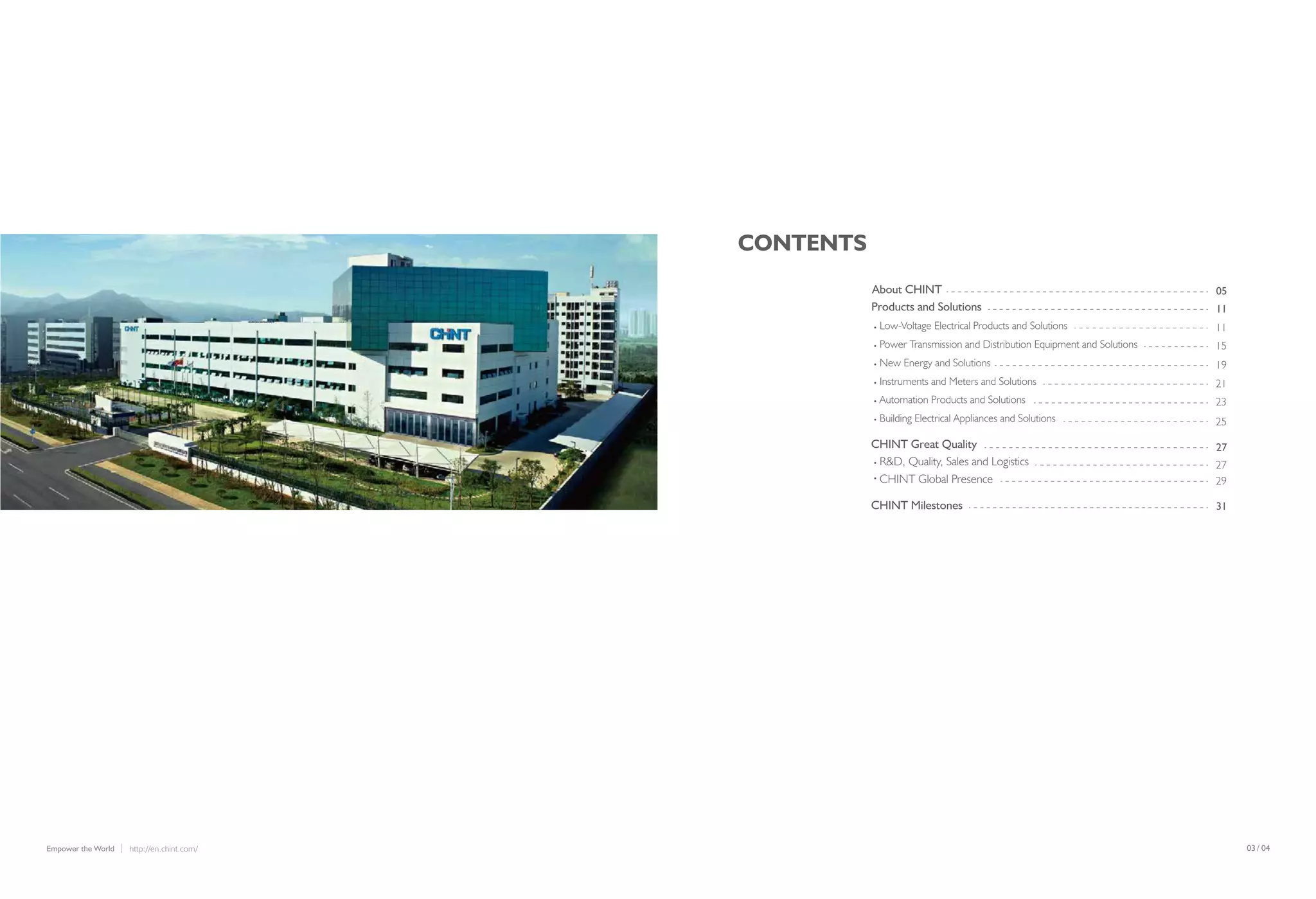 /03 04http://en.chint.com/Empower the World
CONTENTS
05
11
11
15
19
21
23
25
27
27
29
31
About CHINT
Products and Solutions
Low-Voltage Electrical Products and Solutions
Power Transmission and Distribution Equipment and Solutions
New Energy and Solutions
Instruments and Meters and Solutions
Automation Products and Solutions
Building Electrical Appliances and Solutions
CHINT Great Quality
R&D, Quality, Sales and Logistics
CHINT Global Presence
CHINT Milestones
 