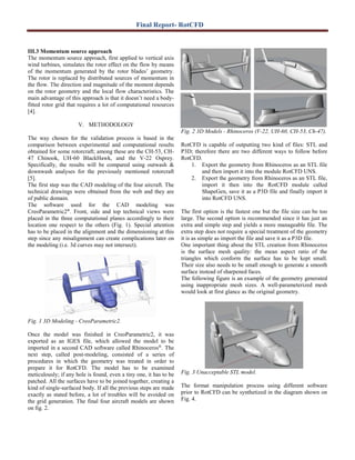 Final Report- RotCFD
III.3 Momentum source approach
The momentum source approach, first applied to vertical axis
wind turbines, simulates the rotor effect on the flow by means
of the momentum generated by the rotor blades’ geometry.
The rotor is replaced by distributed sources of momentum in
the flow. The direction and magnitude of the moment depends
on the rotor geometry and the local flow characteristics. The
main advantage of this approach is that it doesn’t need a body-
fitted rotor grid that requires a lot of computational resources
[4].
V. METHODOLOGY
The way chosen for the validation process is based in the
comparison between experimental and computational results
obtained for some rotorcraft; among these are the CH-53, CH-
47 Chinook, UH-60 BlackHawk, and the V-22 Osprey.
Specifically, the results will be compared using outwash &
downwash analyses for the previously mentioned rotorcraft
[5].
The first step was the CAD modeling of the four aircraft. The
technical drawings were obtained from the web and they are
of public domain.
The software used for the CAD modeling was
CreoParametric2®
. Front, side and top technical views were
placed in the three computational planes accordingly to their
location one respect to the others (Fig. 1). Special attention
has to be placed in the alignment and the dimensioning at this
step since any misalignment can create complications later on
the modeling (i.e. 3d curves may not intersect).
Fig. 1 3D Modeling - CreoParametric2.
Once the model was finished in CreoParametric2, it was
exported as an IGES file, which allowed the model to be
imported in a second CAD software called Rhinoceros®
. The
next step, called post-modeling, consisted of a series of
procedures in which the geometry was treated in order to
prepare it for RotCFD. The model has to be examined
meticulously; if any hole is found, even a tiny one, it has to be
patched. All the surfaces have to be joined together, creating a
kind of single-surfaced body. If all the previous steps are made
exactly as stated before, a lot of troubles will be avoided on
the grid generation. The final four aircraft models are shown
on fig. 2.
Fig. 2 3D Models - Rhinoceros (V-22, UH-60, CH-53, Ch-47).
RotCFD is capable of outputting two kind of files: STL and
P3D; therefore there are two different ways to follow before
RotCFD.
1. Export the geometry from Rhinoceros as an STL file
and then import it into the module RotCFD UNS.
2. Export the geometry from Rhinoceros as an STL file,
import it then into the RotCFD module called
ShapeGen, save it as a P3D file and finally import it
into RotCFD UNS.
The first option is the fastest one but the file size can be too
large. The second option is recommended since it has just an
extra and simple step and yields a more manageable file. The
extra step does not require a special treatment of the geometry
it is as simple as import the file and save it as a P3D file.
One important thing about the STL creation from Rhinoceros
is the surface mesh quality: the mean aspect ratio of the
triangles which conform the surface has to be kept small.
Their size also needs to be small enough to generate a smooth
surface instead of sharpened faces.
The following figure is an example of the geometry generated
using inappropriate mesh sizes. A well-parameterized mesh
would look at first glance as the original geometry.
Fig. 3 Unacceptable STL model.
The format manipulation process using different software
prior to RotCFD can be synthetized in the diagram shown on
Fig. 4.
 