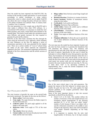 Final Report- RotCFD
Once the model has been imported into RotCFD UNS, the
location of the aircraft is simple and intuitive. It can be located
accordingly to global coordinates or using relative
frameworks; rotors or others aircraft can be added. RotCFD
also allows the user to change the pitch, roll and yaw relative
to the global coordinate axes (default: Pitch: X rotation, Roll:
Y rotation, Yaw: Z rotation).
The rotor generation is a very simple step on RotCFD and is
what makes it different from other CFD software. In a
conventional CFD software it is necessary to model the rotor
blade geometry and create a body-fitted mesh attached to the
rotating blade. This kind of mesh makes the calculations much
more difficult, and greatly increases the time required to
generate the grid and the solution.
RotCFD, on the other hand, calculates the flow through the
rotors using the momentum source approach, which simulates
the rotor influences on the flow by applying a series of
momentums equivalent to the ones generated by the original
rotor. There are a certain number of “sources” placed along
the radius of the rotor which represent the momentum
imparted to the flow. The momentum magnitude and direction
depends of the flow characteristics and the airfoils sections of
the blade.
Fig. 4 Process prior to RotCFD.
The rotor location is basically the same as the aircraft body
previously mentioned. The inputs for the rotor are the follows:
• Rotor radius: Total rotor radius.
• Cone angle: The angle between the blades respect to
the hub horizontal axis.
• Collective pitch: The pitch angle applied to all the
blades at the same time.
• Reference twist: Twist angle at 75% of the rotor
radius.
• Tip velocity: Rotor tip velocity.
• Cutout radius: ratio between the physical start of the
blade and the total rotor radius.
• Hinge radius: Ratio between actual hinge length and
rotor radius.
• Rotation direction: Clockwise or counter-clockwise.
• Source locations: Number of momentum sources
along the rotor radius.
• Cyclic pitch: Cyclic pitch coefficients.
• Flapping: Harmonics flap coefficients.
• Airfoil tables: Selects the airfoil used at different
fractions of the rotor radius.
• Chord/Radius: Chord/radius ratio at different
fractions of the rotor radius.
• Twist: Twist angles at different fractions of the rotor
radius.
• Outplane deflection: It allows the user to specify the
out of plane deflection at different fractions of the
rotor radius.
The next step once the model has been imported, located, and
the rotor has been created is to generate the boundaries that
will determine the analysis area. The distances and
specifications for each side of the walls can vary depending on
the kind of analysis. Specifically for this case in which the
helicopter is in hover flight far away from ground or any other
object, the boundaries are located at distances where the air is
barely influenced by the rotor and the body. In the case in
which the flow does interact with real walls (as the ground and
wind tunnel test section walls are) the boundary walls are
located at the same location that the real ones (fig. 5). The way
to make them “real” is by specifying conditions of
impenetrability, this is, make the normal component of the
velocity equal to zero.
Fig. 5 Boundaries and refinement boxes.
One of the most critical steps is the grid generation. The
greater the interest of the flow behavior in certain areas, the
smaller the grid size has to be. The same applies for high
pressure gradients or for complex geometries where high
definition is needed.
Some of the most important factors to take into account
specifically on RotCFD are the follows:
• Initial X (Y or Z) Cells: This number defines the
number of divisions of the total length between two
boundaries placed perpendicular to the direction
specified (X, Y, or Z). They are called “initial”
number of cells because if there is an object with a
specific refinement somewhere in the middle or near
enough to the trajectory, those cells will be divided in
even smaller elements (depending on the body
refinement).
• It is important to mention that the ratio total
length/number of divisions, has to be kept constant
 
