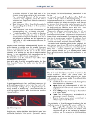 Final Report- RotCFD
for all three directions; in other words, each of the
elements formed in the grid has to be a perfect cube.
The mathematical behavior of the governing
equations is very complicated, and if this ratio is
maintained, the computational solution will be much
easier to obtain.
• Body Refinement: Allows the grid to be smaller in
the surrounding of the body. 6 or 7 are common
values used.
• Rotor Refinement: Allow the grid to be smaller in the
rotor surroundings. 6 or 7 are common values used.
• Fit bodies by default: This box enables an algorithm
that makes the rectangular grid adapt to the body
creating a tetrahedral grid near the body. If the box is
not checked the geometry will be simplified too
much and at the end it can give results different to the
expected ones.
Besides all these results there is another tool that increases the
grid refinement in specified areas, this is called Refinement
Box. As its name implies this tool generates a simple box that
increases the refinement of the grid in all the volume
contained on it. Usually they are used in zones of special
interest, i.e. rotor surroundings, body surroundings, on the
ground for Outwash & Downwash analyses (fig. 6).
We have shown up to this point all the steps and the inputs
needed for the grid generation.
Once all is ready the grid is generated by pushing the “Run
Grid Generator” button. The results looks like the follow
screenshot.
Fig. 6 Grid.
In some cases the geometry have small holes, in such cases the
grid would be generated even into the body. One way to verify
that everything is working well up to the present step is by
hiding the body as shown in fig. 7. In this specific case the
grid was generated properly what means that the geometry
was well-modeled.
Fig. 7 Grid inspection.
RotCFD has a helpful tool called “Body Surface Tester” that
enables the visualization of the geometry that actually is going
to be analyzed (The original geometry is just a medium for the
last one.
As previously mentioned, the definition of the final body
depends on the grid but also on the original geometry.
In figure 8 two different V-22 geometries are shown, the only
difference between both is the grid refinement. In the first one
the geometry looks almost as the original geometry, the only
differences are in thin parts such as the vertical stabilizer or
the wing trailing edge. Moreover the fig. 8 (b) looks a little
coarser with a surface not as smooth as the previous one.
The geometry refinement is an important factor buy it is not
the only one to take into account; reduction of time is
something desirable on CFD analyses and an analysis using a
grid as refined as the one used in fig.8 (a) will take much more
time than the second one and sometimes the results are almost
the same. This is why there is not just a single right solution.
Trade-off between this two factors is essential in CFD.
The physical flow properties in RotCFD are essentially the
same that the ones at any CFD software and all of them
depend on the atmospheric conditions at which the analysis is
taking place i.e. density, temperature, gas constant, specific
heats, viscosity, pressure, etc. It is assumed that the reader
knows all this properties therefore extra explanation is not
included.
Fig. 8 (a,b) Body Surfaces comparison.
One of the tools RotCFD has specialized for aircraft is the
“Flight Condition” module. This section makes the
characterization of the flow direction and velocity very simple
with minimal user interference needed. Five different flight
conditions are available:
• General: It allows the user to specify the magnitude
for all three velocity components.
• Hover: As this is a flight characteristic in which the
velocity relative to the rotorcraft is cero not input is
needed here.
• Forward Flight: Only the velocity for the direction
of the flight is needed.
• Climb: Only the climb velocity is needed and it is
not necessary to specify directions.
• Descent: Only the descent velocity is needed and it is
not necessary to specify directions.
The specification of the grid times and iterations is the last
step before running the simulation. The options available are:
• Time Length: This is the physical real time that the
software is going to calculate, the analysis start
calculating the flow at time cero with the boundary
conditions and flow properties as initial conditions
 