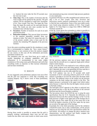 Final Report- RotCFD
i.e. Analyze the rotor wake the first 20 seconds once
the rotor star to spin.
• Time Step: This is the number of divisions that the
Time Length will be spitted for the calculus. The grid
solution will be calculated at small time increments
of ∆t= Time Length/ Time Step. The larger the Time
Step, the larger the results are for each grid discrete
point. The results are also more accurate but the
simulation time will take longer.
• Iterations: Number of iterations for each ∆t at each
grid discrete point.
• Relaxation numbers: They prevent large increments
in the equation dependent variables from one
iteration to other. The value 0.01 means that only 1%
of the present variable value is been used for the
calculus the remaining 99% depends of the previous
iteration.
Up to this point everything needed for the simulation is ready
but is recommended to enables the “Save restart history”
option because is very common to have the analysis stopped
for any reason, in that case all the information previously
calculated would be lost.
The simulation time can vary from hours up to weeks or
months depending on computer capabilities and grid
refinements. It is recommended to run some simple
simulations at first using coarse grid refinement and verify that
everything works as expected, so then increase refinements
and run loner simulations.
VI. RESULTS
As was suggested, some preliminary analyses were run at first
and the grid was inspected to verify that everything was
working properly. Fig 9 shows some of these preliminary
analyses.
Fig. 9 Preliminary results
Having these results is possible to assume that the grid is
properly working, unfortunately these were not the only
results but also there were some results in which some errors
were presented giving some extremely high pressure gradients
in very small areas.
In general CFD does not offer straightforward solutions that’s
why a lot of Time Length, Time Step, Iterations and
Relaxations number analyses combinations were run in order
to find the best combinations. Some of the most stable results
were found using relaxation numbers of 0.01, Time Length
higher to 10, Time Steps in a range from 1000 to 10000 and
Iterations around 20.
In the fig. 10 are shown the screenshots in where is possible to
see some of the different results using different combinations.
Fig. 10 Results
All the previous analyses were run at hover flight which
means that the aircrafts are in a supposed single point without
relative wind velocity.
In fig. 10 a) the CH-53 was analyzed at cero collective pitch,
with a blade without twist and using generic airfoils NACA
0012. Basically the rotor is not generating lift force and this is
why is not possible to see the wake under the rotor.
The V-22 analysis was run at 10 seconds with small
increments of ∆t=0.1 and using collective pitch of 10°. In this
analysis is possible to see how the wakes does develops under
the rotor. The different colors on the surface are the pressure
variations on the body surface due strictly to the flow. The
highest pressure is presented in the upper wind which makes
sense because is where the flow has the higher velocity normal
to the body surface.
The helicopter CH-47 opposite to the others is analyzed near
the ground and this is why the flow develops in the outward
direction near the lowest boundary condition.
The last picture shows the UH-60 the one is using the same
specifications than the V-22. Basically the difference is the
interaction between the flow and the fuselage. In the V-22 the
body pressure is higher in the upper part of the fuselage due to
the high velocity flow under the tip of the rotors but in the
UH-60 the highest velocities of the flow under the tip rotors
are not above the upper part of the fuselage.
Essentially this is the whole procedure used for the validation
of RotCFD results, due to data confidentiality, all the present
analyses are not using the real rotor specifications neither the
real airfoils. All resting is to change the above mention rotor
characteristics, run the analyses and finally compare the
experimental data whit RotCFD results.
 